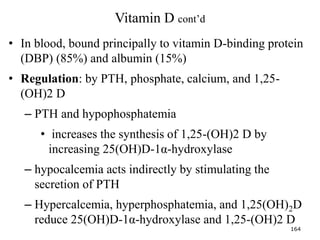 Vitamin D cont’d
• In blood, bound principally to vitamin D-binding protein
(DBP) (85%) and albumin (15%)
• Regulation: by PTH, phosphate, calcium, and 1,25-
(OH)2 D
– PTH and hypophosphatemia
• increases the synthesis of 1,25-(OH)2 D by
increasing 25(OH)D-1α-hydroxylase
– hypocalcemia acts indirectly by stimulating the
secretion of PTH
– Hypercalcemia, hyperphosphatemia, and 1,25(OH)2D
reduce 25(OH)D-1α-hydroxylase and 1,25-(OH)2 D
164
 