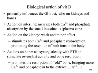 Biological action of vit D
• primarily influences the GI tract, also on kidneys and
bones
• Action on intestine: increases both Ca2+ and phosphate
absorption by the small intestine →↑plasma conc
• Action on the kidney: weak and minor effect
– stimulates both Ca2+ and phosphate reabsorption,
promoting the retention of both ions in the body
• Actions on bone: act synergistically with PTH to
stimulate osteoclast activity and bone resorption
– promotes the resorption of ‘‘old’’ bone, bringing more
Ca2+ and phosphate in to the extracellular ﬂuid
165
 