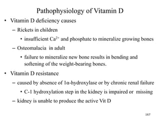 Pathophysiology of Vitamin D
• Vitamin D deﬁciency causes
– Rickets in children
• insufficient Ca2+ and phosphate to mineralize growing bones
– Osteomalacia in adult
• failure to mineralize new bone results in bending and
softening of the weight-bearing bones.
• Vitamin D resistance
– caused by absence of 1α-hydroxylase or by chronic renal failure
• C-1 hydroxylation step in the kidney is impaired or missing
– kidney is unable to produce the active Vit D
167
 