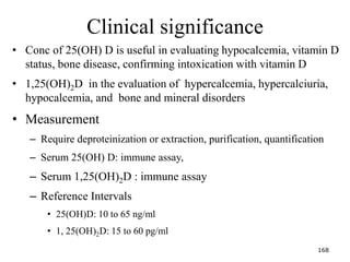 Clinical significance
• Conc of 25(OH) D is useful in evaluating hypocalcemia, vitamin D
status, bone disease, confirming intoxication with vitamin D
• 1,25(OH)2D in the evaluation of hypercalcemia, hypercalciuria,
hypocalcemia, and bone and mineral disorders
• Measurement
– Require deproteinization or extraction, purification, quantification
– Serum 25(OH) D: immune assay,
– Serum 1,25(OH)2D : immune assay
– Reference Intervals
• 25(OH)D: 10 to 65 ng/ml
• 1, 25(OH)2D: 15 to 60 pg/ml
168
 