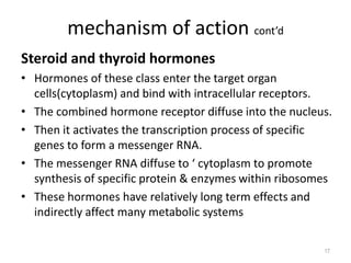 mechanism of action cont’d
Steroid and thyroid hormones
• Hormones of these class enter the target organ
cells(cytoplasm) and bind with intracellular receptors.
• The combined hormone receptor diffuse into the nucleus.
• Then it activates the transcription process of specific
genes to form a messenger RNA.
• The messenger RNA diffuse to ‘ cytoplasm to promote
synthesis of specific protein & enzymes within ribosomes
• These hormones have relatively long term effects and
indirectly affect many metabolic systems
17
 