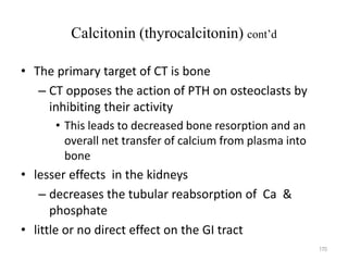 Calcitonin (thyrocalcitonin) cont’d
• The primary target of CT is bone
– CT opposes the action of PTH on osteoclasts by
inhibiting their activity
• This leads to decreased bone resorption and an
overall net transfer of calcium from plasma into
bone
• lesser effects in the kidneys
– decreases the tubular reabsorption of Ca &
phosphate
• little or no direct effect on the GI tract
170
 