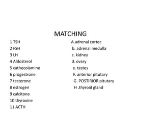 MATCHING
1 TSH A.adrenal cortec
2 FSH b. adrenal medulla
3 LH c. kidney
4 Aldosterol d. ovary
5 cathecolamine e. testes
6 progestrone F. anterior pitutary
7 testerone G. POSTIRIOR pitutary
8 estrogen H .thyroid gland
9 calcitone
10 thyroxine
11 ACTH
 