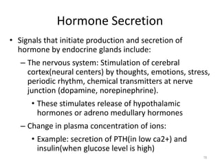 • Signals that initiate production and secretion of
hormone by endocrine glands include:
– The nervous system: Stimulation of cerebral
cortex(neural centers) by thoughts, emotions, stress,
periodic rhythm, chemical transmitters at nerve
junction (dopamine, norepinephrine).
• These stimulates release of hypothalamic
hormones or adreno medullary hormones
– Change in plasma concentration of ions:
• Example: secretion of PTH(in low ca2+) and
insulin(when glucose level is high)
Hormone Secretion
19
 