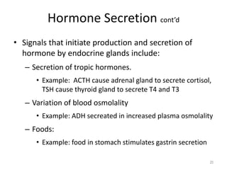 Hormone Secretion cont’d
• Signals that initiate production and secretion of
hormone by endocrine glands include:
– Secretion of tropic hormones.
• Example: ACTH cause adrenal gland to secrete cortisol,
TSH cause thyroid gland to secrete T4 and T3
– Variation of blood osmolality
• Example: ADH secreated in increased plasma osmolality
– Foods:
• Example: food in stomach stimulates gastrin secretion
20
 