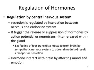 Regulation of Hormones
• Regulation by central nervous system
– secretion is regulated by interaction between
nervous and endocrine system
– It trigger the release or suppression of hormones by
action potential or neurotransmitter released within
the gland
• Eg: feeling of fear transmit a message from brain by
sympathetic nervous system to adrenal medulla→result
epinephrine secretion
– Hormone interact with brain by affecting mood and
emotion
21
 