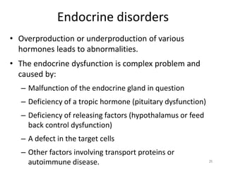 Endocrine disorders
• Overproduction or underproduction of various
hormones leads to abnormalities.
• The endocrine dysfunction is complex problem and
caused by:
– Malfunction of the endocrine gland in question
– Deficiency of a tropic hormone (pituitary dysfunction)
– Deficiency of releasing factors (hypothalamus or feed
back control dysfunction)
– A defect in the target cells
– Other factors involving transport proteins or
autoimmune disease. 26
 