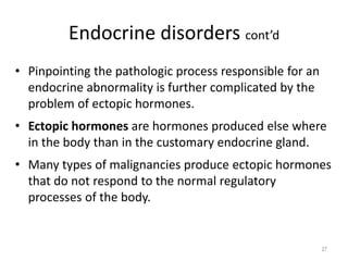 Endocrine disorders cont’d
• Pinpointing the pathologic process responsible for an
endocrine abnormality is further complicated by the
problem of ectopic hormones.
• Ectopic hormones are hormones produced else where
in the body than in the customary endocrine gland.
• Many types of malignancies produce ectopic hormones
that do not respond to the normal regulatory
processes of the body.
27
 