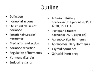Outline
• Definition
• hormonal actions
• Structural classes of
hormone
• Functional types of
hormones
• Mechanisms of action
• hormone secretion
• Regulation of hormones
• Hormone disorder
• Endocrine glands
• Anterior pituitary
hormones(GH, prolactin, TSH,
ACTH, FSH, LH)
• Posterior pituitary
hormones(ADH, oxytocin)
• Adrenocortical hormones
• Adrenomedullary Hormones
• Thyroid hormones
• Gonadal hormones
4
 