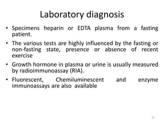 Laboratory diagnosis
• Specimens heparin or EDTA plasma from a fasting
patient.
• The various tests are highly influenced by the fasting or
non-fasting state, presence or absence of recent
exercise
• Growth hormone in plasma or urine is usually measured
by radioimmunoassay (RIA).
• Fluorescent, Chemiluminescent and enzyme
immunoassays are also available
43
 