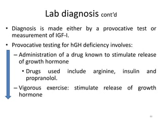 Lab diagnosis cont’d
• Diagnosis is made either by a provocative test or
measurement of IGF-I.
• Provocative testing for hGH deficiency involves:
– Administration of a drug known to stimulate release
of growth hormone
• Drugs used include arginine, insulin and
propranolol.
– Vigorous exercise: stimulate release of growth
hormone
44
 