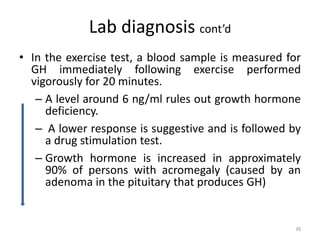 Lab diagnosis cont’d
• In the exercise test, a blood sample is measured for
GH immediately following exercise performed
vigorously for 20 minutes.
– A level around 6 ng/ml rules out growth hormone
deficiency.
– A lower response is suggestive and is followed by
a drug stimulation test.
– Growth hormone is increased in approximately
90% of persons with acromegaly (caused by an
adenoma in the pituitary that produces GH)
45
 