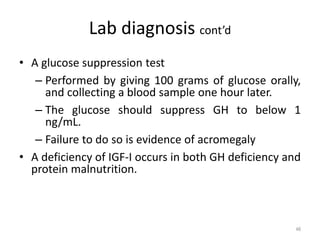 Lab diagnosis cont’d
• A glucose suppression test
– Performed by giving 100 grams of glucose orally,
and collecting a blood sample one hour later.
– The glucose should suppress GH to below 1
ng/mL.
– Failure to do so is evidence of acromegaly
• A deficiency of IGF-I occurs in both GH deficiency and
protein malnutrition.
46
 