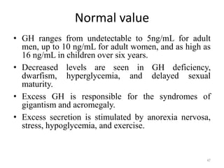 Normal value
• GH ranges from undetectable to 5ng/mL for adult
men, up to 10 ng/mL for adult women, and as high as
16 ng/mL in children over six years.
• Decreased levels are seen in GH deficiency,
dwarfism, hyperglycemia, and delayed sexual
maturity.
• Excess GH is responsible for the syndromes of
gigantism and acromegaly.
• Excess secretion is stimulated by anorexia nervosa,
stress, hypoglycemia, and exercise.
47
 