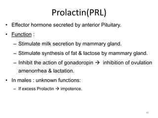 Prolactin(PRL)
• Effector hormone secreted by anterior Pituitary.
• Function :
– Stimulate milk secretion by mammary gland.
– Stimulate synthesis of fat & lactose by mammary gland.
– Inhibit the action of gonadoropin  inhibition of ovulation
amenorrhea & lactation.
• In males : unknown functions:
– If excess Prolactin  impotence.
48
 