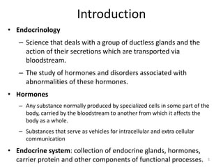 Introduction
• Endocrinology
– Science that deals with a group of ductless glands and the
action of their secretions which are transported via
bloodstream.
– The study of hormones and disorders associated with
abnormalities of these hormones.
• Hormones
– Any substance normally produced by specialized cells in some part of the
body, carried by the bloodstream to another from which it affects the
body as a whole.
– Substances that serve as vehicles for intracellular and extra cellular
communication
• Endocrine system: collection of endocrine glands, hormones,
carrier protein and other components of functional processes. 5
 