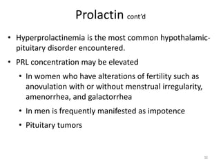 Prolactin cont’d
• Hyperprolactinemia is the most common hypothalamic-
pituitary disorder encountered.
• PRL concentration may be elevated
• In women who have alterations of fertility such as
anovulation with or without menstrual irregularity,
amenorrhea, and galactorrhea
• In men is frequently manifested as impotence
• Pituitary tumors
50
 