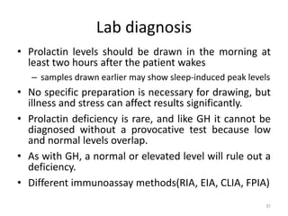 Lab diagnosis
• Prolactin levels should be drawn in the morning at
least two hours after the patient wakes
– samples drawn earlier may show sleep-induced peak levels
• No specific preparation is necessary for drawing, but
illness and stress can affect results significantly.
• Prolactin deficiency is rare, and like GH it cannot be
diagnosed without a provocative test because low
and normal levels overlap.
• As with GH, a normal or elevated level will rule out a
deficiency.
• Different immunoassay methods(RIA, EIA, CLIA, FPIA)
51
 