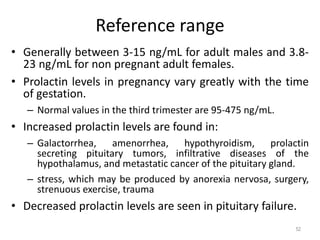 Reference range
• Generally between 3-15 ng/mL for adult males and 3.8-
23 ng/mL for non pregnant adult females.
• Prolactin levels in pregnancy vary greatly with the time
of gestation.
– Normal values in the third trimester are 95-475 ng/mL.
• Increased prolactin levels are found in:
– Galactorrhea, amenorrhea, hypothyroidism, prolactin
secreting pituitary tumors, infiltrative diseases of the
hypothalamus, and metastatic cancer of the pituitary gland.
– stress, which may be produced by anorexia nervosa, surgery,
strenuous exercise, trauma
• Decreased prolactin levels are seen in pituitary failure.
52
 