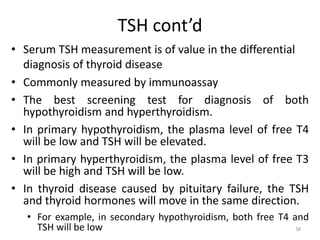 TSH cont’d
• Serum TSH measurement is of value in the differential
diagnosis of thyroid disease
• Commonly measured by immunoassay
• The best screening test for diagnosis of both
hypothyroidism and hyperthyroidism.
• In primary hypothyroidism, the plasma level of free T4
will be low and TSH will be elevated.
• In primary hyperthyroidism, the plasma level of free T3
will be high and TSH will be low.
• In thyroid disease caused by pituitary failure, the TSH
and thyroid hormones will move in the same direction.
• For example, in secondary hypothyroidism, both free T4 and
TSH will be low 54
 