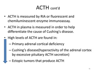 ACTH cont’d
• ACTH is measured by RIA or fluorescent and
chemiluminescent enzyme immunoassay.
• ACTH in plasma is measured in order to help
differentiate the cause of Cushing's disease.
• High levels of ACTH are found in:
– Primary adrenal cortical deficiency
– Cushing’s disease(hyperactivity of the adrenal cortex
by excessive pituitary ACTH secretion)
– Ectopic tumors that produce ACTH
56
 