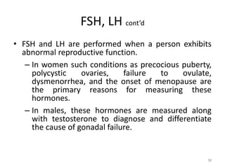 FSH, LH cont’d
• FSH and LH are performed when a person exhibits
abnormal reproductive function.
– In women such conditions as precocious puberty,
polycystic ovaries, failure to ovulate,
dysmenorrhea, and the onset of menopause are
the primary reasons for measuring these
hormones.
– In males, these hormones are measured along
with testosterone to diagnose and differentiate
the cause of gonadal failure.
58
 