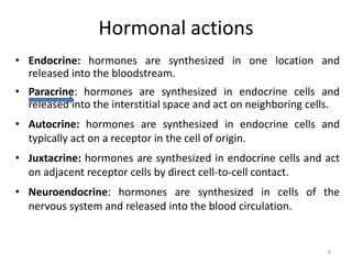 Hormonal actions
• Endocrine: hormones are synthesized in one location and
released into the bloodstream.
• Paracrine: hormones are synthesized in endocrine cells and
released into the interstitial space and act on neighboring cells.
• Autocrine: hormones are synthesized in endocrine cells and
typically act on a receptor in the cell of origin.
• Juxtacrine: hormones are synthesized in endocrine cells and act
on adjacent receptor cells by direct cell-to-cell contact.
• Neuroendocrine: hormones are synthesized in cells of the
nervous system and released into the blood circulation.
6
 