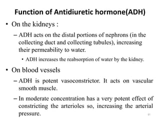 Function of Antidiuretic hormone(ADH)
• On the kidneys :
– ADH acts on the distal portions of nephrons (in the
collecting duct and collecting tubules), increasing
their permeability to water.
• ADH increases the reabsorption of water by the kidney.
• On blood vessels
– ADH is potent vasoconstrictor. It acts on vascular
smooth muscle.
– In moderate concentration has a very potent effect of
constricting the arterioles so, increasing the arterial
pressure. 61
 