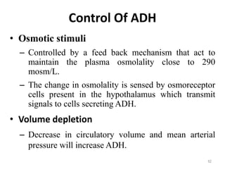 Control Of ADH
• Osmotic stimuli
– Controlled by a feed back mechanism that act to
maintain the plasma osmolality close to 290
mosm/L.
– The change in osmolality is sensed by osmoreceptor
cells present in the hypothalamus which transmit
signals to cells secreting ADH.
• Volume depletion
– Decrease in circulatory volume and mean arterial
pressure will increase ADH.
62
 