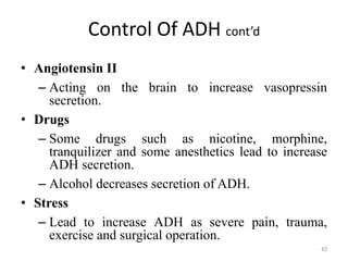 Control Of ADH cont’d
• Angiotensin II
– Acting on the brain to increase vasopressin
secretion.
• Drugs
– Some drugs such as nicotine, morphine,
tranquilizer and some anesthetics lead to increase
ADH secretion.
– Alcohol decreases secretion of ADH.
• Stress
– Lead to increase ADH as severe pain, trauma,
exercise and surgical operation.
63
 