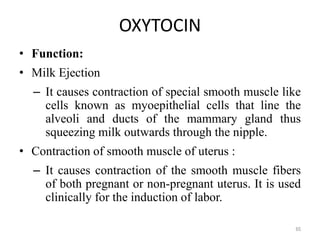 OXYTOCIN
• Function:
• Milk Ejection
– It causes contraction of special smooth muscle like
cells known as myoepithelial cells that line the
alveoli and ducts of the mammary gland thus
squeezing milk outwards through the nipple.
• Contraction of smooth muscle of uterus :
– It causes contraction of the smooth muscle fibers
of both pregnant or non-pregnant uterus. It is used
clinically for the induction of labor.
65
 