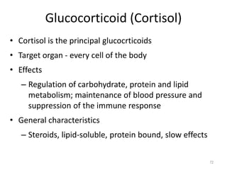 Glucocorticoid (Cortisol)
• Cortisol is the principal glucocrticoids
• Target organ - every cell of the body
• Effects
– Regulation of carbohydrate, protein and lipid
metabolism; maintenance of blood pressure and
suppression of the immune response
• General characteristics
– Steroids, lipid-soluble, protein bound, slow effects
72
 