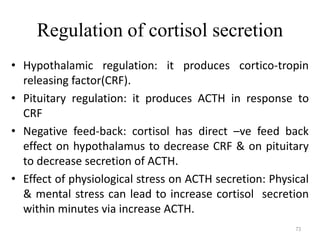 Regulation of cortisol secretion
• Hypothalamic regulation: it produces cortico-tropin
releasing factor(CRF).
• Pituitary regulation: it produces ACTH in response to
CRF
• Negative feed-back: cortisol has direct –ve feed back
effect on hypothalamus to decrease CRF & on pituitary
to decrease secretion of ACTH.
• Effect of physiological stress on ACTH secretion: Physical
& mental stress can lead to increase cortisol secretion
within minutes via increase ACTH.
73
 