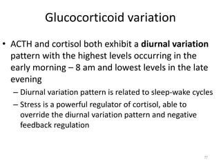 Glucocorticoid variation
• ACTH and cortisol both exhibit a diurnal variation
pattern with the highest levels occurring in the
early morning – 8 am and lowest levels in the late
evening
– Diurnal variation pattern is related to sleep-wake cycles
– Stress is a powerful regulator of cortisol, able to
override the diurnal variation pattern and negative
feedback regulation
77
 