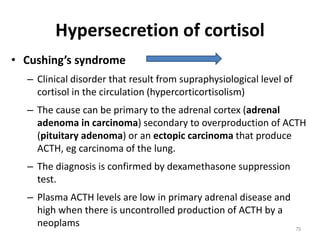 Hypersecretion of cortisol
• Cushing’s syndrome
– Clinical disorder that result from supraphysiological level of
cortisol in the circulation (hypercorticortisolism)
– The cause can be primary to the adrenal cortex (adrenal
adenoma in carcinoma) secondary to overproduction of ACTH
(pituitary adenoma) or an ectopic carcinoma that produce
ACTH, eg carcinoma of the lung.
– The diagnosis is confirmed by dexamethasone suppression
test.
– Plasma ACTH levels are low in primary adrenal disease and
high when there is uncontrolled production of ACTH by a
neoplams 79
 