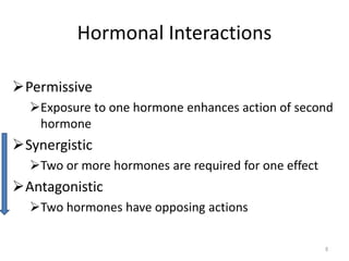 Permissive
Exposure to one hormone enhances action of second
hormone
Synergistic
Two or more hormones are required for one effect
Antagonistic
Two hormones have opposing actions
Hormonal Interactions
8
 