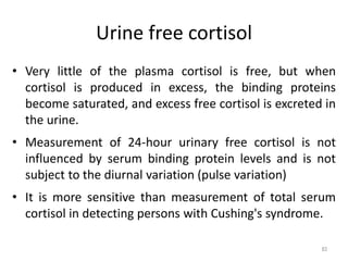 Urine free cortisol
• Very little of the plasma cortisol is free, but when
cortisol is produced in excess, the binding proteins
become saturated, and excess free cortisol is excreted in
the urine.
• Measurement of 24-hour urinary free cortisol is not
influenced by serum binding protein levels and is not
subject to the diurnal variation (pulse variation)
• It is more sensitive than measurement of total serum
cortisol in detecting persons with Cushing's syndrome.
83
 