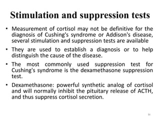 Stimulation and suppression tests
• Measurement of cortisol may not be definitive for the
diagnosis of Cushing's syndrome or Addison's disease,
several stimulation and suppression tests are available
• They are used to establish a diagnosis or to help
distinguish the cause of the disease.
• The most commonly used suppression test for
Cushing's syndrome is the dexamethasone suppression
test.
• Dexamethasone: powerful synthetic analog of cortisol
and will normally inhibit the pituitary release of ACTH,
and thus suppress cortisol secretion.
84
 