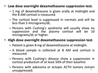 • Low dose overnight dexamethasone suppression test.
– 1 mg of dexamethasone is given orally at midnight and
the 8 AM cortisol is measured.
– The cortisol level is suppressed in normals and will be
less than 5 micrograms/dL.
– Persons with Cushing's syndrome will usually show no
suppression and the plasma cortisol will be 10
micrograms/dL or higher.
• High dose overnight dexamethasone suppression test.
– Patient is given 8 mg of dexamethasone at midnight.
– A blood sample is collected at 8 AM and cortisol is
measured.
– Persons with Cushing's disease show a suppression in
cortisol production of at least 50% of their baseline
– Persons with adenoma or ectopic ACTH tumors remain
unsuppressed. 85
 