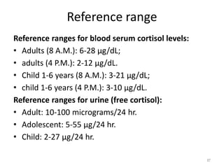 Reference range
Reference ranges for blood serum cortisol levels:
• Adults (8 A.M.): 6-28 μg/dL;
• adults (4 P.M.): 2-12 μg/dL.
• Child 1-6 years (8 A.M.): 3-21 μg/dL;
• child 1-6 years (4 P.M.): 3-10 μg/dL.
Reference ranges for urine (free cortisol):
• Adult: 10-100 micrograms/24 hr.
• Adolescent: 5-55 μg/24 hr.
• Child: 2-27 μg/24 hr.
87
 
