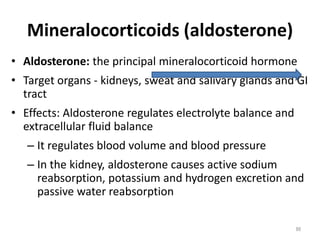 Mineralocorticoids (aldosterone)
• Aldosterone: the principal mineralocorticoid hormone
• Target organs - kidneys, sweat and salivary glands and GI
tract
• Effects: Aldosterone regulates electrolyte balance and
extracellular fluid balance
– It regulates blood volume and blood pressure
– In the kidney, aldosterone causes active sodium
reabsorption, potassium and hydrogen excretion and
passive water reabsorption
88
 
