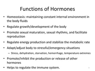 • Homeostasis: maintaining constant internal environment in
the body fluids
• Regulate growth/development of the body
• Promote sexual maturation, sexual rhythms, and facilitate
reproduction
• Regulate energy production and stabilize the metabolic rate
• Adapt/adjust body to stressful/emergency situations
– Stress, dehydration, starvation, hemorrhage, temperature extremes
• Promote/inhibit the production or release of other
hormones
• Helps to regulate the immune system.
Functions of Hormones
9
 