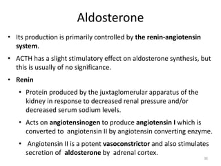 Aldosterone
• Its production is primarily controlled by the renin-angiotensin
system.
• ACTH has a slight stimulatory effect on aldosterone synthesis, but
this is usually of no significance.
• Renin
• Protein produced by the juxtaglomerular apparatus of the
kidney in response to decreased renal pressure and/or
decreased serum sodium levels.
• Acts on angiotensinogen to produce angiotensin I which is
converted to angiotensin II by angiotensin converting enzyme.
• Angiotensin II is a potent vasoconstrictor and also stimulates
secretion of aldosterone by adrenal cortex.
90
 