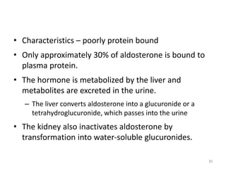 • Characteristics – poorly protein bound
• Only approximately 30% of aldosterone is bound to
plasma protein.
• The hormone is metabolized by the liver and
metabolites are excreted in the urine.
– The liver converts aldosterone into a glucuronide or a
tetrahydroglucuronide, which passes into the urine
• The kidney also inactivates aldosterone by
transformation into water-soluble glucuronides.
93
 