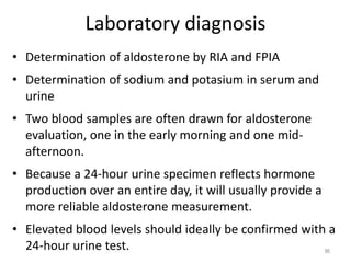 Laboratory diagnosis
• Determination of aldosterone by RIA and FPIA
• Determination of sodium and potasium in serum and
urine
• Two blood samples are often drawn for aldosterone
evaluation, one in the early morning and one mid-
afternoon.
• Because a 24-hour urine specimen reflects hormone
production over an entire day, it will usually provide a
more reliable aldosterone measurement.
• Elevated blood levels should ideally be confirmed with a
24-hour urine test. 96
 