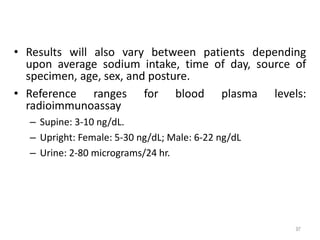 • Results will also vary between patients depending
upon average sodium intake, time of day, source of
specimen, age, sex, and posture.
• Reference ranges for blood plasma levels:
radioimmunoassay
– Supine: 3-10 ng/dL.
– Upright: Female: 5-30 ng/dL; Male: 6-22 ng/dL
– Urine: 2-80 micrograms/24 hr.
97
 