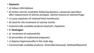 • Oxytocin:
• a) induce milk letdown
• b) hasten uterine involution following dystocia, caesarean operation,
after replacement of uterine prolapse, uterine trauma or haemorrhage.
• c) cause expulsion of retained fetal membranes
• d) Used for the treatment of uterine inertia
• Commercially available products Oxytocin, Hyposton
• 4. Oestrogen:
• a) treatment of endometritis
• b) prevention of unplanned pregnancy
• c) depress hypersexuality in the male dog.
• Commercially available products, Oestradiol benzoate, Diethylstilboestrol
 