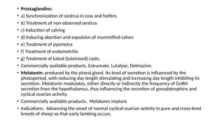 • Prostaglandins:
• a) Synchronization of oestrus in cow and heifers
• b) Treatment of non-observed oestrus
• c) Induction of calving
• d) Inducing abortion and expulsion of mummified calves
• e) Treatment of pyometra
• f) Treatment of endometritis
• g) Treatment of luteal (luteinised) cysts.
• Commercially available products, Estrumate, Lutalyse, Delmazine.
• Melatonin: produced by the pineal gland. Its level of secretion is influenced by the
photoperiod, with reducing day length stimulating and increasing day length inhibiting its
secretion. Melatonin modulates, either directly or indirectly the frequency of GnRH
secretion from the hypothalamus, thus influencing the secretion of gonadotrophins and
cyclical ovarian activity.
• Commercially available products, Melatonin implant.
• Indications: Advancing the onset of normal cyclical ovarian activity in pure and cross-bred
breeds of sheep so that early lambing occurs.
 