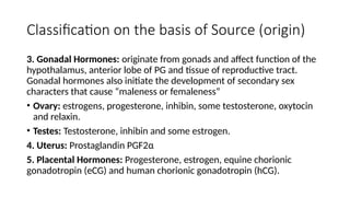Classification on the basis of Source (origin)
3. Gonadal Hormones: originate from gonads and affect function of the
hypothalamus, anterior lobe of PG and tissue of reproductive tract.
Gonadal hormones also initiate the development of secondary sex
characters that cause “maleness or femaleness”
• Ovary: estrogens, progesterone, inhibin, some testosterone, oxytocin
and relaxin.
• Testes: Testosterone, inhibin and some estrogen.
4. Uterus: Prostaglandin PGF2α
5. Placental Hormones: Progesterone, estrogen, equine chorionic
gonadotropin (eCG) and human chorionic gonadotropin (hCG).
 