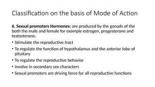 Classification on the basis of Mode of Action
6. Sexual promoters Hormones: are produced by the gonads of the
both the male and female for example estrogen, progesterone and
testosterone.
• Stimulate the reproductive tract
• To regulate the function of hypothalamus and the anterior lobe of
pituitary
• To regulate the reproductive behavior
• Involve in secondary sex characters
• Sexual promoters are driving force for all reproductive functions
 